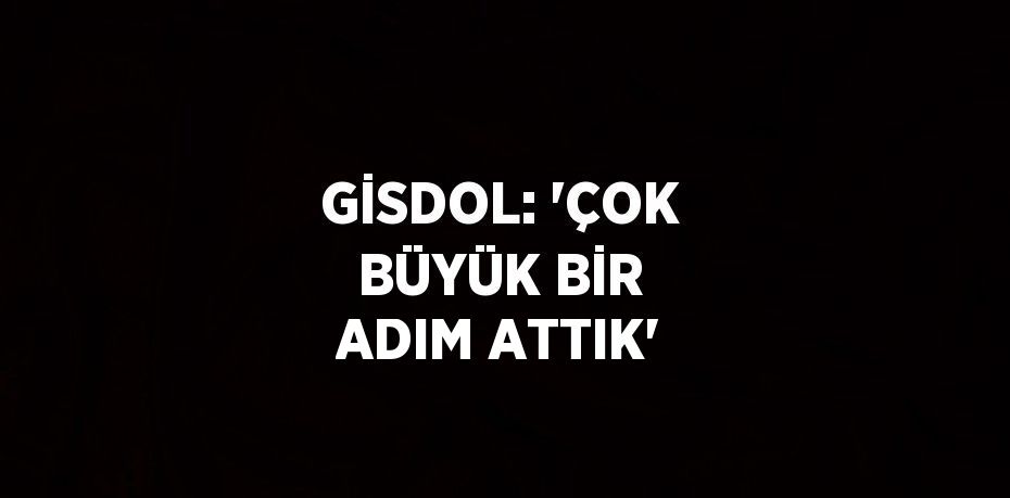 GİSDOL: 'ÇOK BÜYÜK BİR ADIM ATTIK'