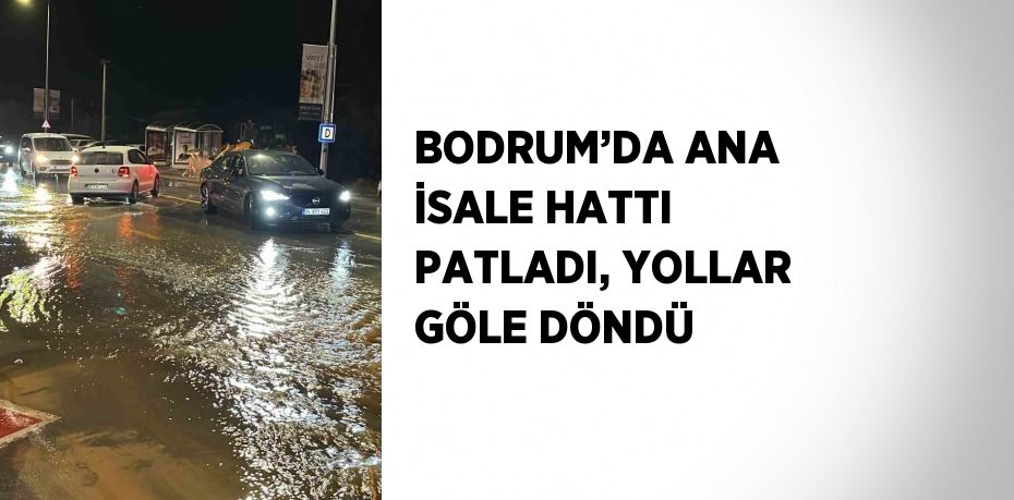 BODRUM’DA ANA İSALE HATTI PATLADI, YOLLAR GÖLE DÖNDÜ