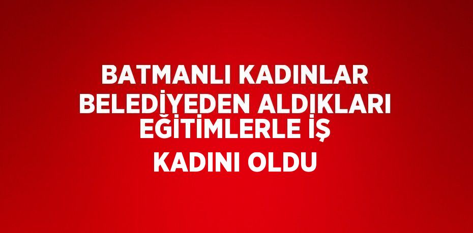 BATMANLI KADINLAR BELEDİYEDEN ALDIKLARI EĞİTİMLERLE İŞ KADINI OLDU