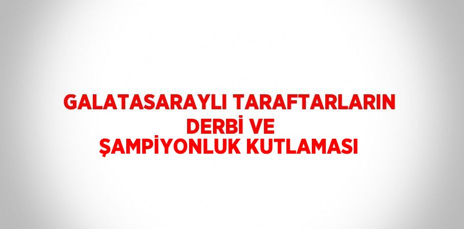 GALATASARAYLI TARAFTARLARIN DERBİ VE ŞAMPİYONLUK KUTLAMASI