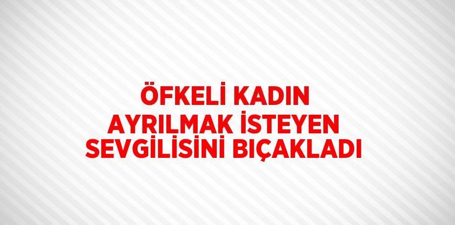 ÖFKELİ KADIN AYRILMAK İSTEYEN SEVGİLİSİNİ BIÇAKLADI