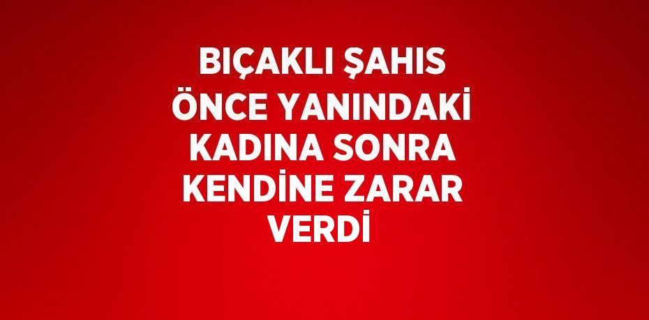 BIÇAKLI ŞAHIS ÖNCE YANINDAKİ KADINA SONRA KENDİNE ZARAR VERDİ