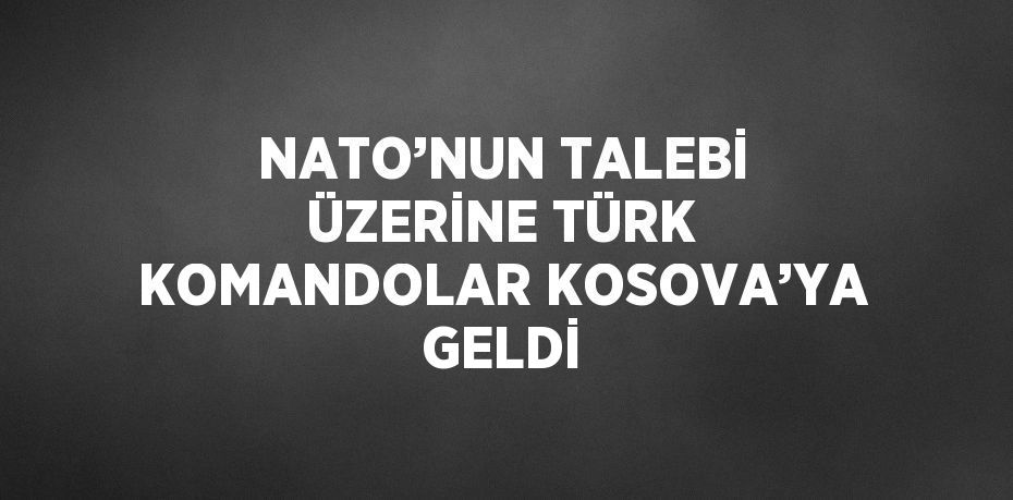 NATO’NUN TALEBİ ÜZERİNE TÜRK KOMANDOLAR KOSOVA’YA GELDİ