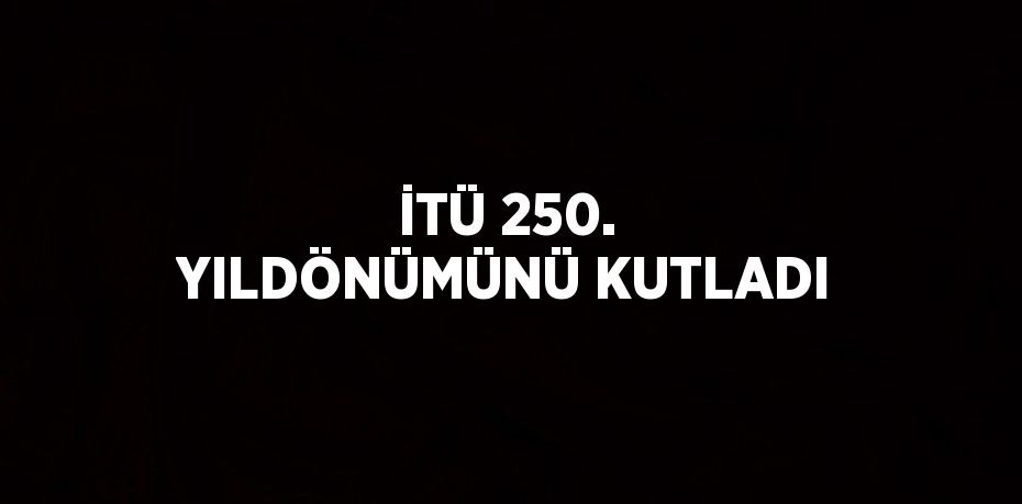 İTÜ 250. YILDÖNÜMÜNÜ KUTLADI