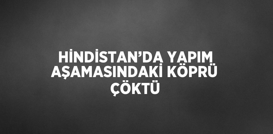 HİNDİSTAN’DA YAPIM AŞAMASINDAKİ KÖPRÜ ÇÖKTÜ