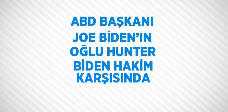 ABD BAŞKANI JOE BİDEN’IN OĞLU HUNTER BİDEN HAKİM KARŞISINDA