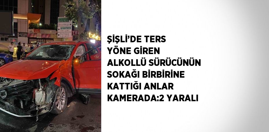 ŞİŞLİ’DE TERS YÖNE GİREN ALKOLLÜ SÜRÜCÜNÜN SOKAĞI BİRBİRİNE KATTIĞI ANLAR KAMERADA:2 YARALI