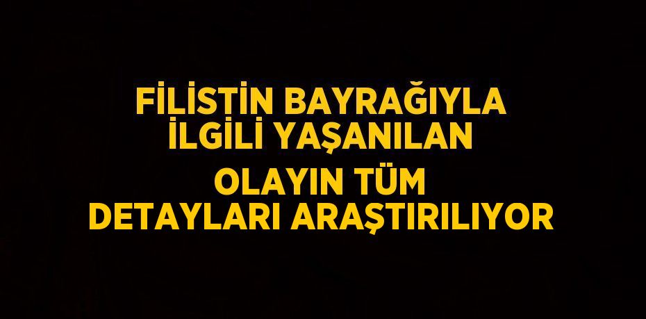 FİLİSTİN BAYRAĞIYLA İLGİLİ YAŞANILAN OLAYIN TÜM DETAYLARI ARAŞTIRILIYOR