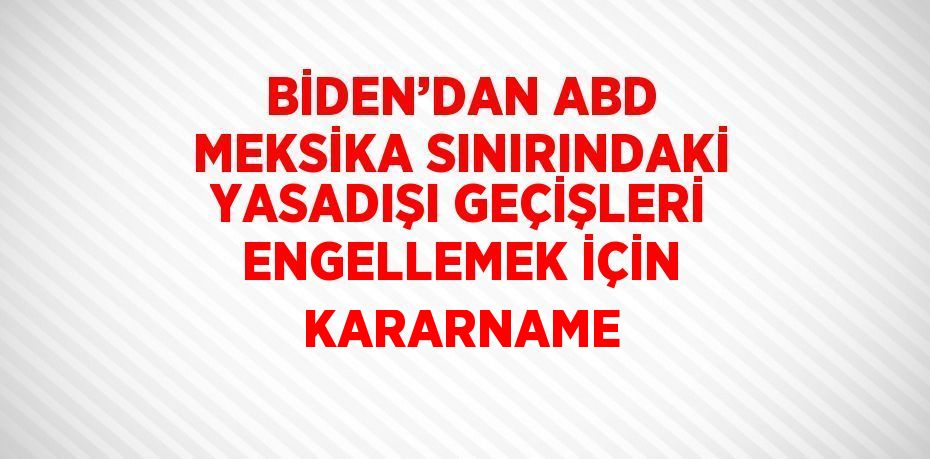 BİDEN’DAN ABD MEKSİKA SINIRINDAKİ YASADIŞI GEÇİŞLERİ ENGELLEMEK İÇİN KARARNAME