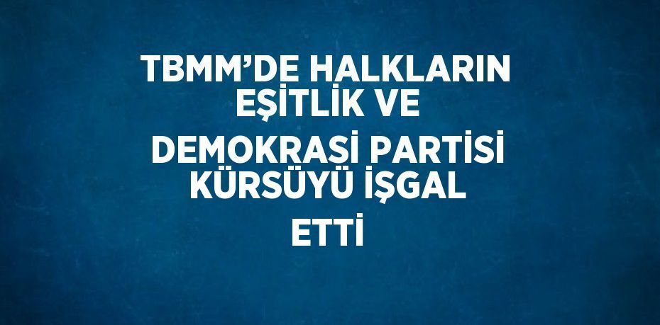 TBMM’DE HALKLARIN EŞİTLİK VE DEMOKRASİ PARTİSİ KÜRSÜYÜ İŞGAL ETTİ