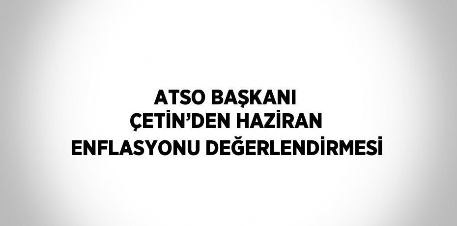 ATSO BAŞKANI ÇETİN’DEN HAZİRAN ENFLASYONU DEĞERLENDİRMESİ