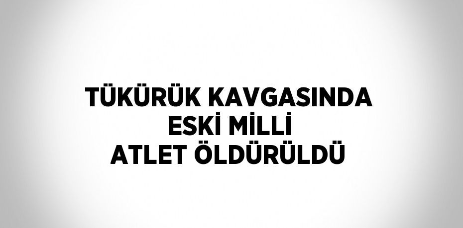 TÜKÜRÜK KAVGASINDA ESKİ MİLLİ ATLET ÖLDÜRÜLDÜ