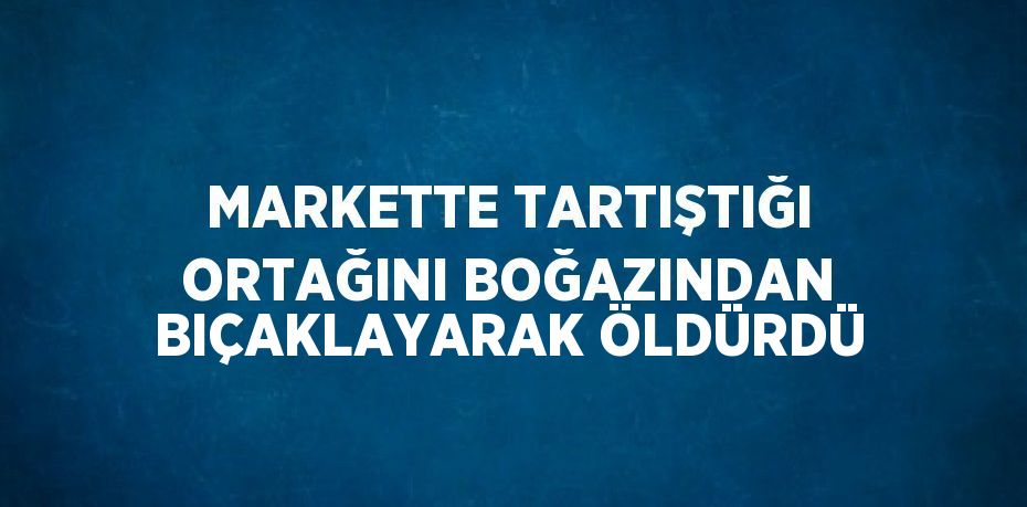 MARKETTE TARTIŞTIĞI ORTAĞINI BOĞAZINDAN BIÇAKLAYARAK ÖLDÜRDÜ