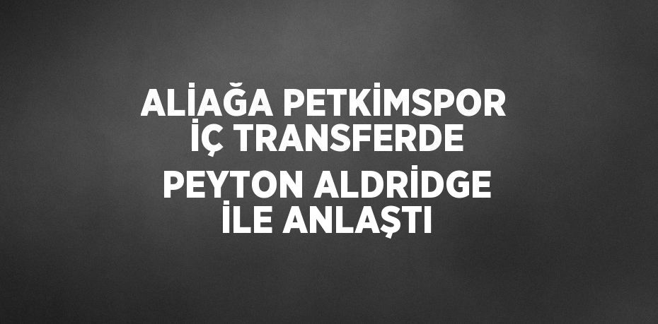 ALİAĞA PETKİMSPOR İÇ TRANSFERDE PEYTON ALDRİDGE İLE ANLAŞTI