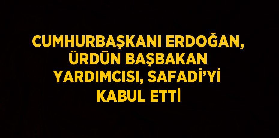 CUMHURBAŞKANI ERDOĞAN, ÜRDÜN BAŞBAKAN YARDIMCISI, SAFADİ’Yİ KABUL ETTİ