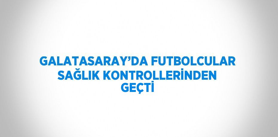 GALATASARAY’DA FUTBOLCULAR SAĞLIK KONTROLLERİNDEN GEÇTİ