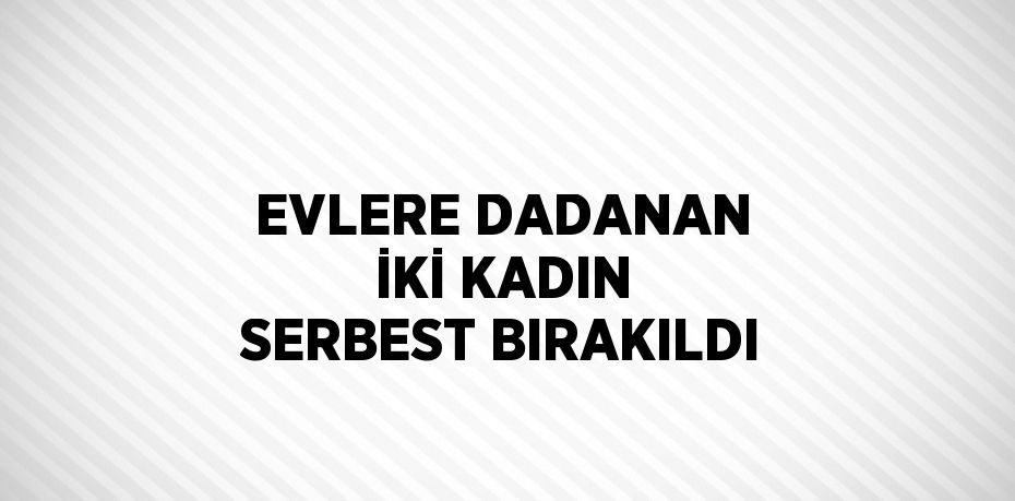 EVLERE DADANAN İKİ KADIN SERBEST BIRAKILDI