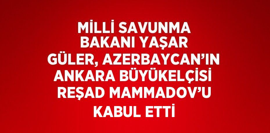 MİLLİ SAVUNMA BAKANI YAŞAR GÜLER, AZERBAYCAN’IN ANKARA BÜYÜKELÇİSİ REŞAD MAMMADOV’U KABUL ETTİ