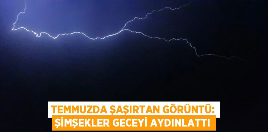 TEMMUZDA ŞAŞIRTAN GÖRÜNTÜ: ŞİMŞEKLER GECEYİ AYDINLATTI