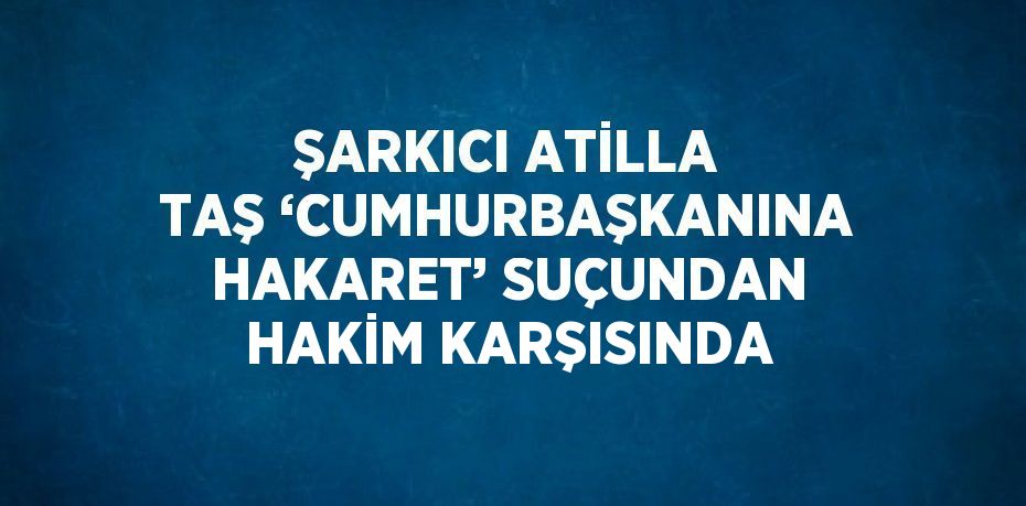 ŞARKICI ATİLLA TAŞ ‘CUMHURBAŞKANINA HAKARET’ SUÇUNDAN HAKİM KARŞISINDA