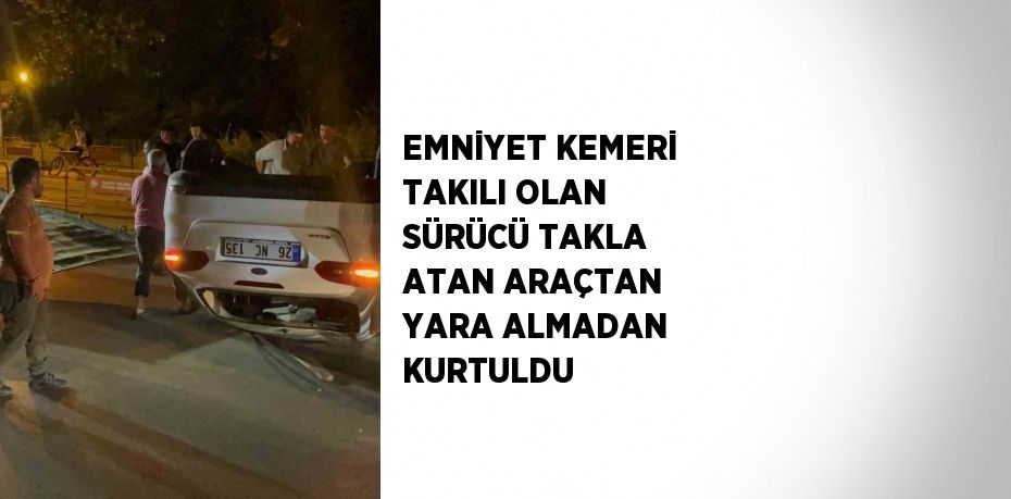 EMNİYET KEMERİ TAKILI OLAN SÜRÜCÜ TAKLA ATAN ARAÇTAN YARA ALMADAN KURTULDU