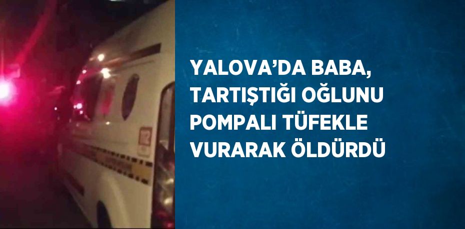 YALOVA’DA BABA, TARTIŞTIĞI OĞLUNU POMPALI TÜFEKLE VURARAK ÖLDÜRDÜ