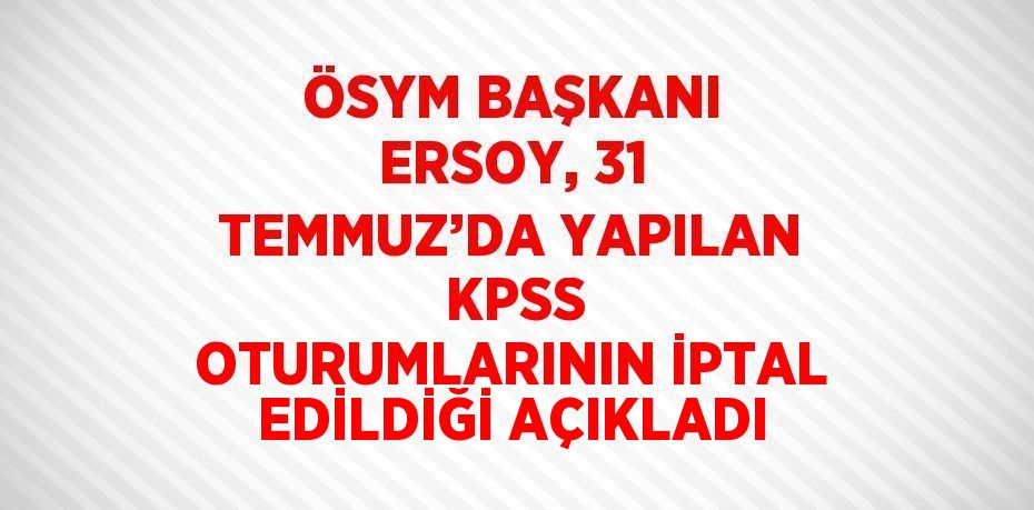 ÖSYM BAŞKANI ERSOY, 31 TEMMUZ’DA YAPILAN  KPSS OTURUMLARININ İPTAL EDİLDİĞİ AÇIKLADI