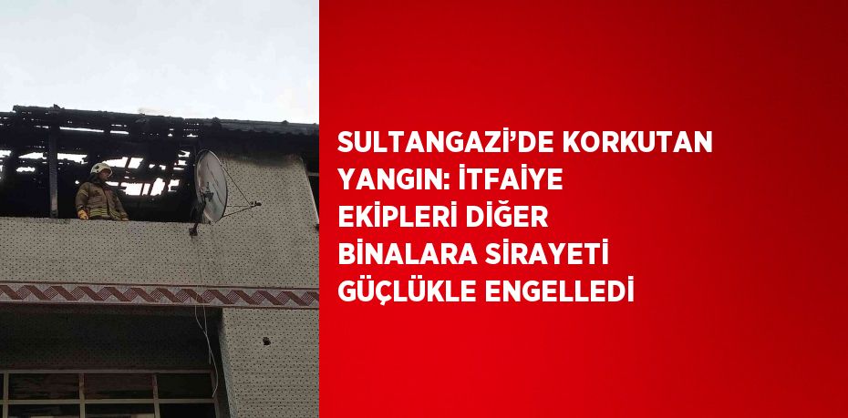 SULTANGAZİ’DE KORKUTAN YANGIN: İTFAİYE EKİPLERİ DİĞER BİNALARA SİRAYETİ GÜÇLÜKLE ENGELLEDİ