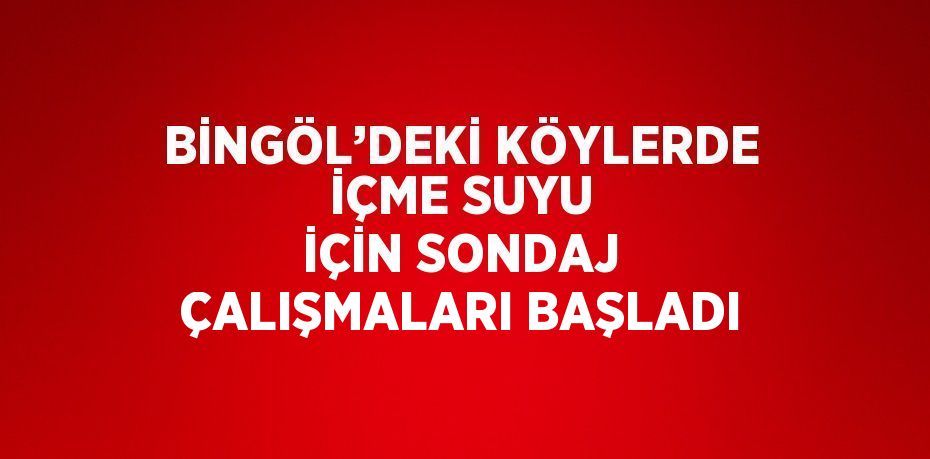 BİNGÖL’DEKİ KÖYLERDE İÇME SUYU İÇİN SONDAJ ÇALIŞMALARI BAŞLADI