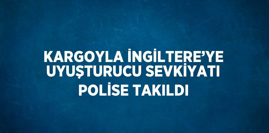 KARGOYLA İNGİLTERE’YE UYUŞTURUCU SEVKİYATI POLİSE TAKILDI