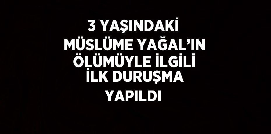 3 YAŞINDAKİ MÜSLÜME YAĞAL’IN ÖLÜMÜYLE İLGİLİ İLK DURUŞMA YAPILDI