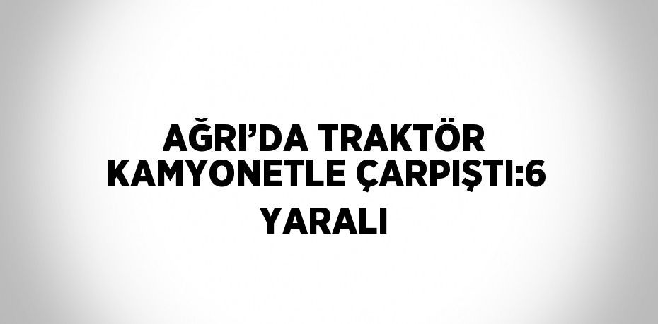 AĞRI’DA TRAKTÖR KAMYONETLE ÇARPIŞTI:6 YARALI