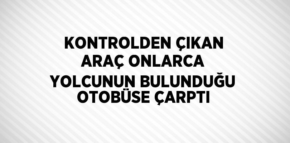 KONTROLDEN ÇIKAN ARAÇ ONLARCA YOLCUNUN BULUNDUĞU OTOBÜSE ÇARPTI