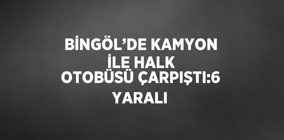 BİNGÖL’DE KAMYON İLE HALK OTOBÜSÜ ÇARPIŞTI:6 YARALI