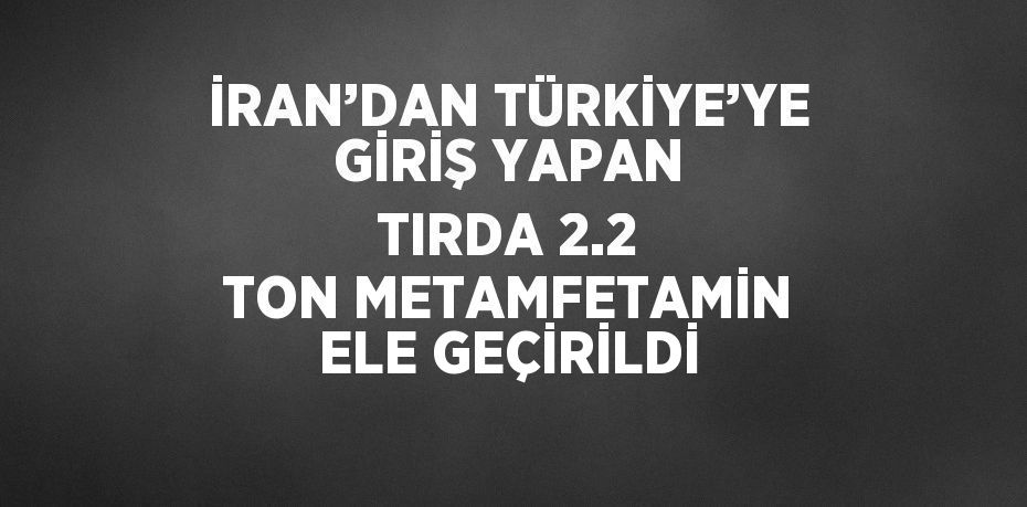 İRAN’DAN TÜRKİYE’YE GİRİŞ YAPAN TIRDA 2.2 TON METAMFETAMİN ELE GEÇİRİLDİ