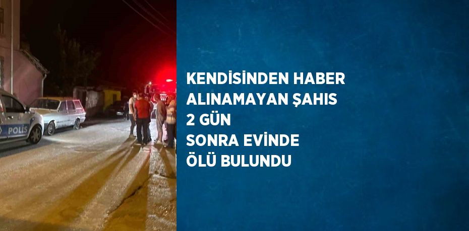 KENDİSİNDEN HABER ALINAMAYAN ŞAHIS 2 GÜN SONRA EVİNDE ÖLÜ BULUNDU