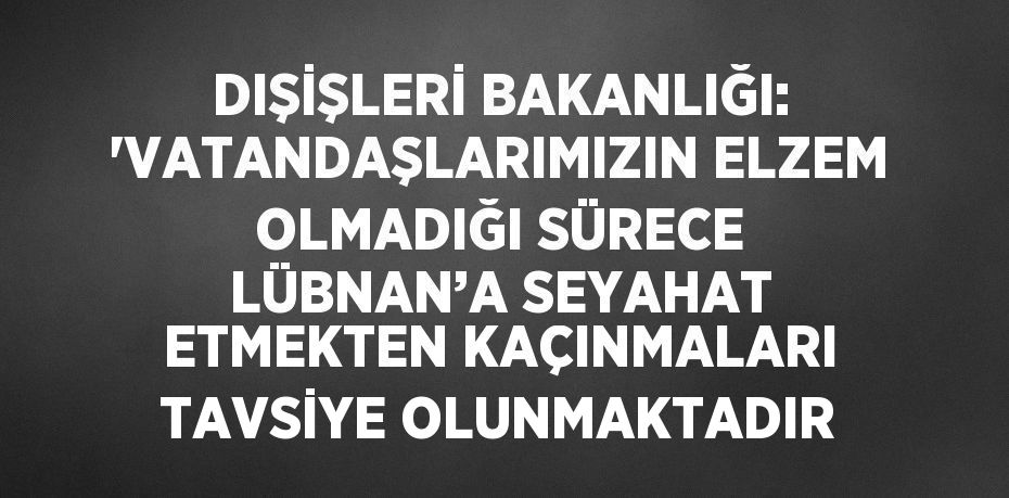 DIŞİŞLERİ BAKANLIĞI: 'VATANDAŞLARIMIZIN ELZEM OLMADIĞI SÜRECE LÜBNAN’A SEYAHAT ETMEKTEN KAÇINMALARI TAVSİYE OLUNMAKTADIR