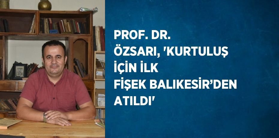 PROF. DR. ÖZSARI, 'KURTULUŞ İÇİN İLK FİŞEK BALIKESİR’DEN ATILDI'