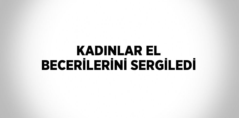 KADINLAR EL BECERİLERİNİ SERGİLEDİ