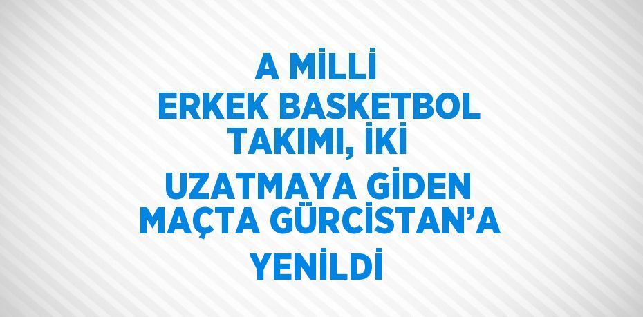 A MİLLİ ERKEK BASKETBOL TAKIMI, İKİ UZATMAYA GİDEN MAÇTA GÜRCİSTAN’A YENİLDİ