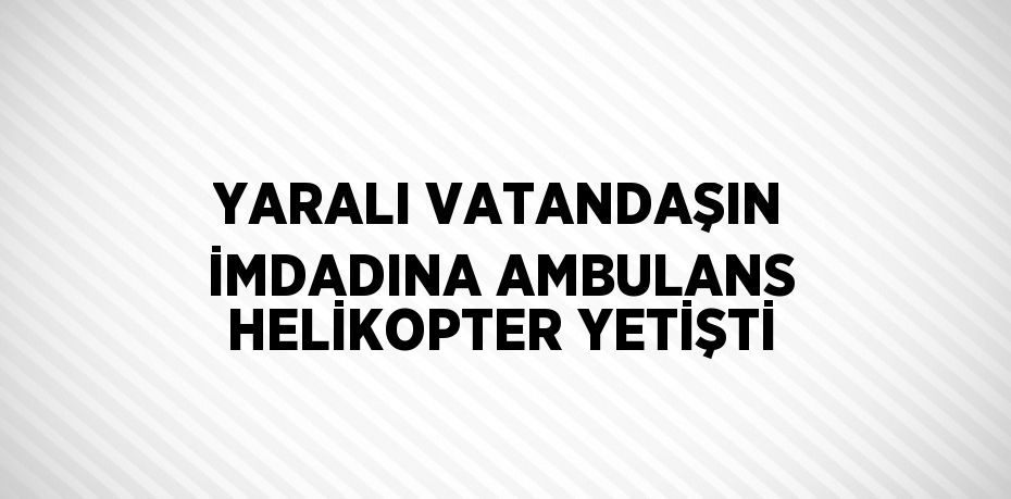 YARALI VATANDAŞIN İMDADINA AMBULANS HELİKOPTER YETİŞTİ