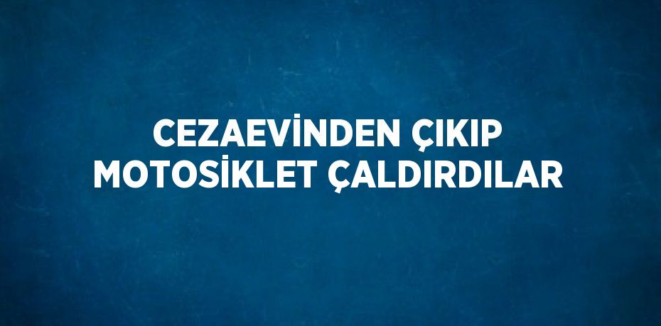 CEZAEVİNDEN ÇIKIP MOTOSİKLET ÇALDIRDILAR