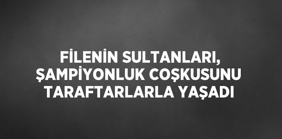 FİLENİN SULTANLARI, ŞAMPİYONLUK COŞKUSUNU TARAFTARLARLA YAŞADI