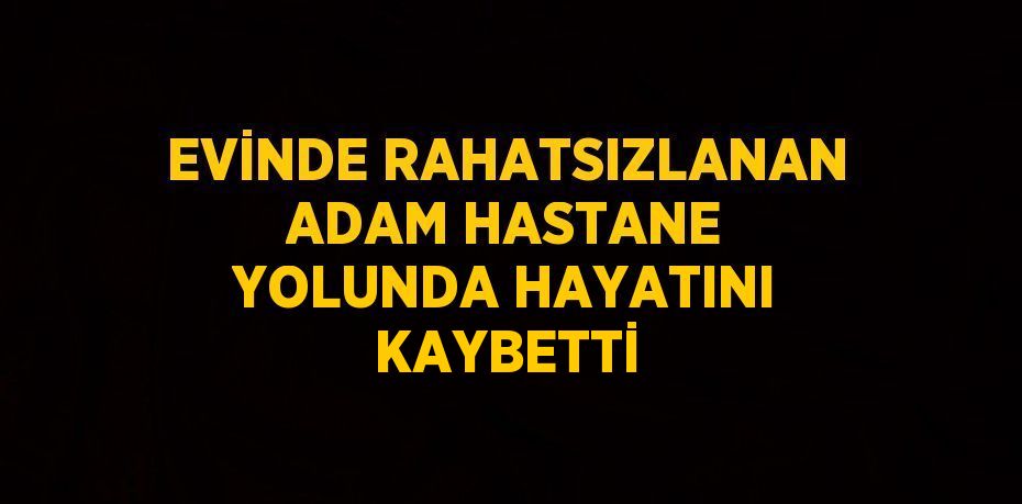 EVİNDE RAHATSIZLANAN ADAM HASTANE YOLUNDA HAYATINI KAYBETTİ