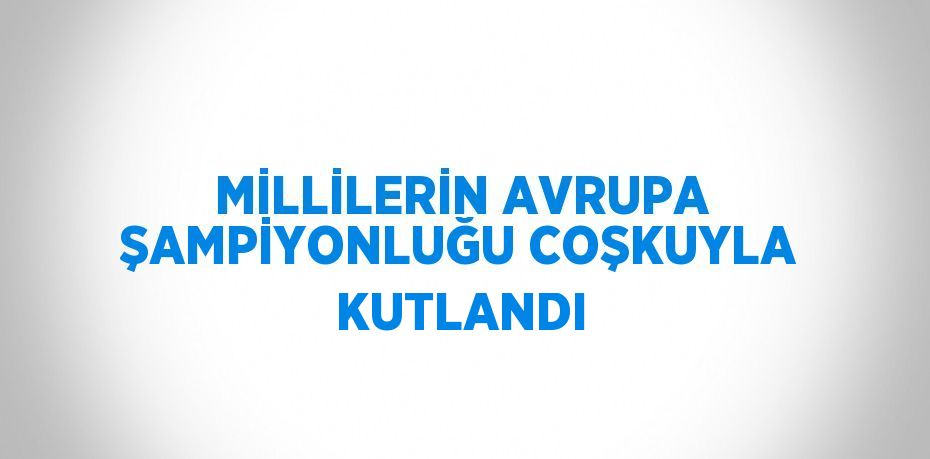 MİLLİLERİN AVRUPA ŞAMPİYONLUĞU COŞKUYLA KUTLANDI