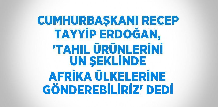 CUMHURBAŞKANI RECEP TAYYİP ERDOĞAN, 'TAHIL ÜRÜNLERİNİ UN ŞEKLİNDE AFRİKA ÜLKELERİNE GÖNDEREBİLİRİZ' DEDİ