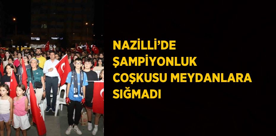 NAZİLLİ’DE ŞAMPİYONLUK COŞKUSU MEYDANLARA SIĞMADI