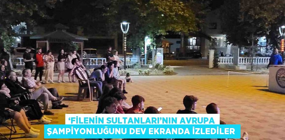 ‘FİLENİN SULTANLARI’NIN AVRUPA ŞAMPİYONLUĞUNU DEV EKRANDA İZLEDİLER