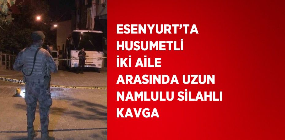 ESENYURT’TA HUSUMETLİ İKİ AİLE ARASINDA UZUN NAMLULU SİLAHLI KAVGA