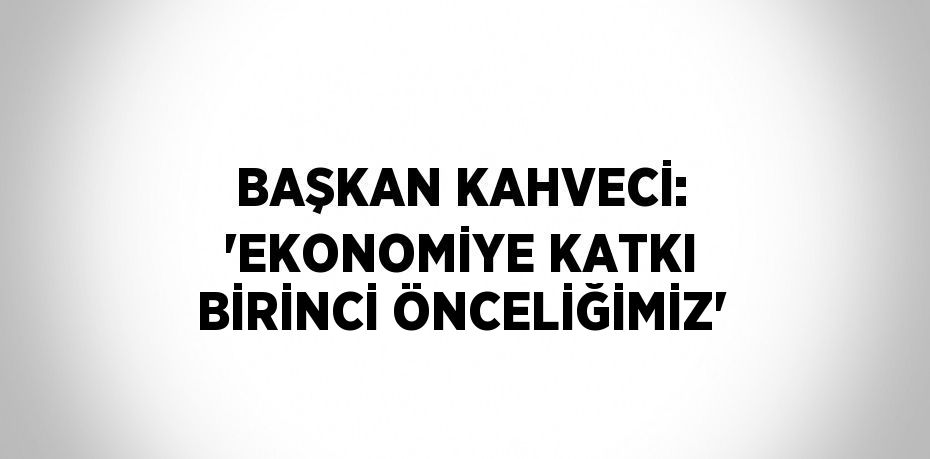 BAŞKAN KAHVECİ: 'EKONOMİYE KATKI BİRİNCİ ÖNCELİĞİMİZ'